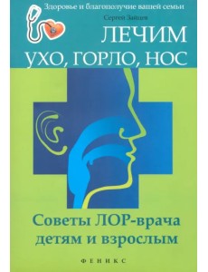 Лечим ухо, горло, нос. Советы ЛОР-врача детям и взрослым Лечим ухо, горло, нос. Советы ЛОР-врача детям и взрослым