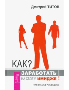 Как? Заработать на своем имидже! Практическое руководство