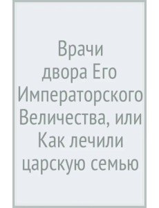 Врачи двора Его Императорского Величества, или Как лечили царскую семью