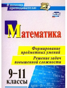 Математика. 9-11 классы. Формирование предметных умений. Решение задач повышенной сложности. ФГОС Математика. 9-11 классы. Формирование предметных умений. Решение задач повышенной сложности. ФГОС