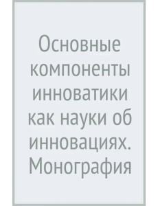 Основные компоненты инноватики как науки об инновациях. Монография Основные компоненты инноватики как науки об инновациях. Монография