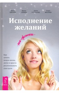 Исполнение желаний по-женски. Как начать новую жизнь, легко и просто реализовывать свои цели