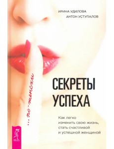 Секреты успеха по-женски. Как изменить свою жизнь, стать счастливой и успешной женщиной