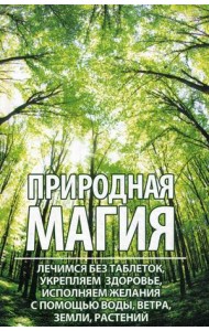 Природная магия. Лечимся без таблеток, укрепляем здоровье, исполняем желания с помощью воды, ветра, земли, растений