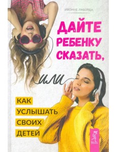 Дайте ребенку сказать, или Как услышать своих детей Дайте ребенку сказать, или Как услышать своих детей