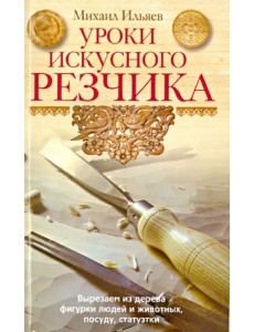 Уроки искусного резчика. Вырезаем из дерева фигурки людей и животных, посуду, статуэтки