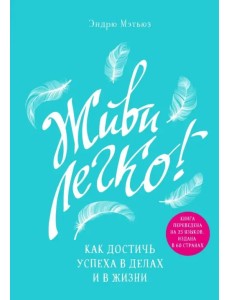 Живи легко! Как достичь успеха в делах и в жизни
