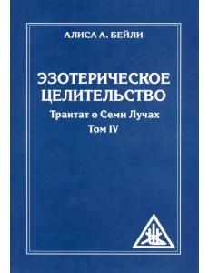 Эзотерическое целительство. Трактат о семи лучах. Том IV Эзотерическое целительство. Трактат о семи лучах. Том IV