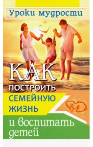 Как построить семейную жизнь и воспитать детей. Уроки мудрости