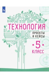 Технология. 5 класс. Проекты и кейсы