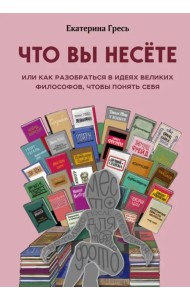 Что вы несете, Или как разобраться в идеях великих философов, чтобы понять себя