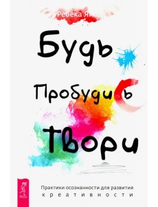 Будь. Пробудись. Твори. Практики осознанности для развития креативности Будь. Пробудись. Твори. Практики осознанности для развития креативности