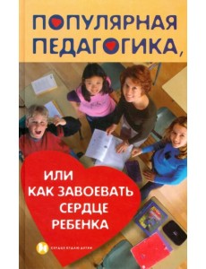 Популярная педагогика, или Как завоевать сердце ребенка Популярная педагогика, или Как завоевать сердце ребенка