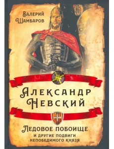 Александр Невский. Ледовое побоище и другие подвиги непобедимого князя