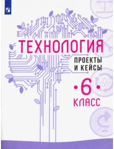 Технология. 6 класс. Проекты и кейсы Технология. 6 класс. Проекты и кейсы