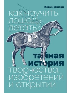 Как научить лошадь летать? Тайная история творчества, изобретений и открытий