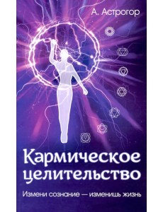 Кармическое целительство. Измени сознание - измени жизнь Кармическое целительство. Измени сознание - измени жизнь