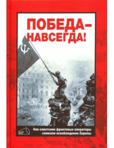 Победа - навсегда! Как советские кинооператоры снимали освобождение Европы.Документы и свидетельства