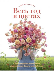 Весь год в цветах. Как выращивать и составлять великолепные букеты в любой сезон