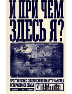 И при чем здесь я? Преступление, совершенное в марте 1945 года. История моей семьи