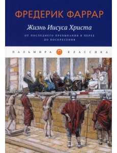 Жизнь Иисуса Христа. От последнего пребывания в Перее до Воскресения