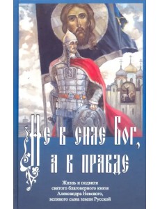 Не в силе Бог, а в правде. Жизнь и подвиги святого благоверного князя Александра Невского Не в силе Бог, а в правде. Жизнь и подвиги святого благоверного князя Александра Невского