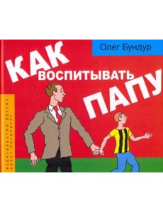 Как воспитывать папу: пособие для начинающих детей