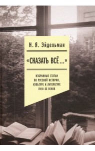«Сказать все…». Избранные статьи по русской истории, культуре и литературе XVIII–XX веков