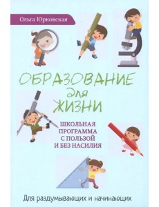 Образование для жизни. Школьная программа с пользой и без насилия. Для раздумывающих и начинающих