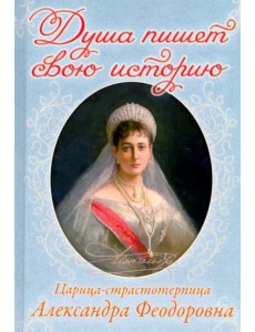 Душа пишет свою историю. Царица-страстотерпица Александра Федоровна Душа пишет свою историю. Царица-страстотерпица Александра Федоровна