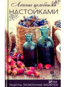 Лечение целебными настойками. Рецепты, проверенные временем