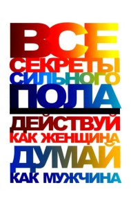 Все секреты сильного пола. Действуй как женщина, думай как мужчина