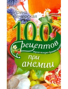 100 рецептов при анемии. Вкусно, полезно, душевно, целебно