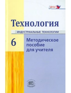 Технология. Индустриальные технологии. 6 класс. Методическое пособие. ФГОС