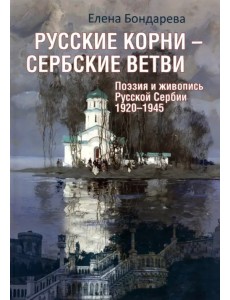 Русские корни - сербские ветви. Поэзия и живопись Русской Сербии 1920-1945