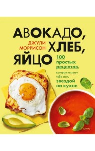 Авокадо, хлеб, яйцо. 100 простых рецептов, которые сможет одолеть начинающий кулинар