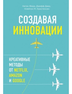 Создавая инновации. Креативные методы от Netflix, Amazon и Google