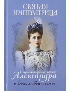 Святая императрица. Страстотерпица царица Александра о Боге, любви и семье