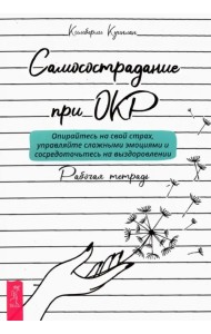 Самосострадание при ОКР. Опирайтесь на свой страх, управляйте сложными эмоциями. Рабочая тетрадь