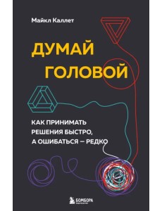 Думай головой. Как принимать решения быстро, а ошибаться — редко