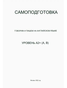 Самоподготовка. Говорим и пишем на английском языке. Уровень А2+ (А, В) Самоподготовка. Говорим и пишем на английском языке. Уровень А2+ (А, В)