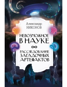 Невозможное в науке. Расследование загадочных артефактов