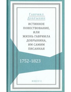 Истинное повествование, или Жизнь Гавриила Добрынина им самим написанная. 1752-1823