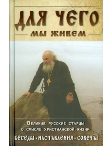 Для чего мы живем. Великие русские старцы о смысле христианской жизни. Беседы. Наставления. Советы