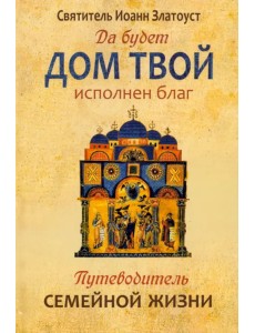 Да будет дом твой исполнен благ. Путеводитель семейной жизни по творениям святителя Иоанна Златоуста