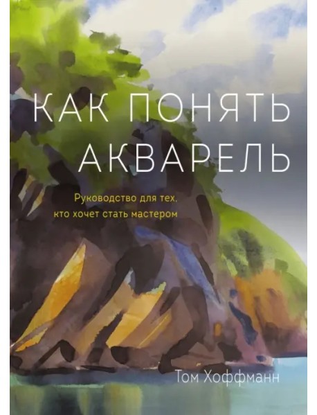 Как понять акварель. Руководство для тех, кто хочет стать мастером