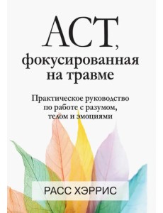 ACT, фокусированная на травме. Практическое руководство по работе с разумом, телом и эмоциями ACT, фокусированная на травме. Практическое руководство по работе с разумом, телом и эмоциями