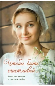 Чтобы быть счастливой... Книга для женщин о счастье и любви