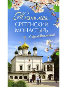Жизнь моя - Сретенский монастырь. Сборник воспоминаний Жизнь моя - Сретенский монастырь. Сборник воспоминаний