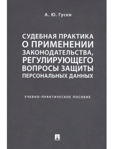 Судебная практика о применении законодательства, регулирующего вопросы защиты персональных данных. Учебно-практическое пособие Судебная практика о применении законодательства, регулирующего вопросы защиты персональных данных. Учебно-практическое пособие